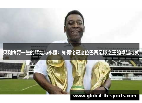 贝利传奇一生的辉煌与永恒:如何铭记这位巴西足球之王的卓越成就 贝利传奇一生的辉煌与永恒:如何铭记这位巴西足球之王的卓越成就