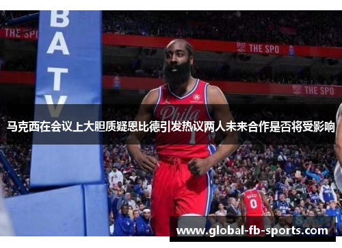 马克西在会议上大胆质疑恩比德引发热议两人未来合作是否将受影响