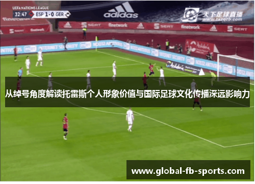 从绰号角度解读托雷斯个人形象价值与国际足球文化传播深远影响力