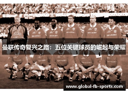 曼联传奇复兴之路:五位关键球员的崛起与荣耀 曼联传奇复兴之路:五位关键球员的崛起与荣耀