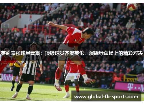 英超豪强球星云集：顶级球员齐聚英伦，演绎绿茵场上的精彩对决