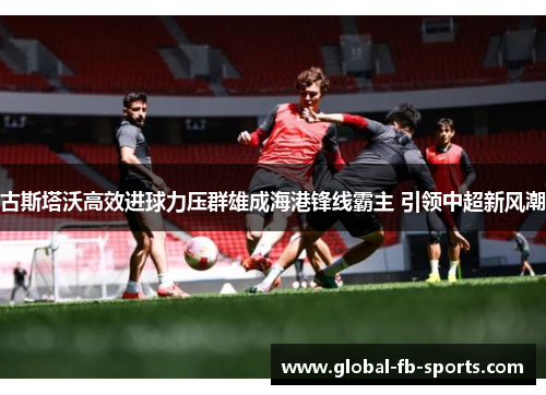 古斯塔沃高效进球力压群雄成海港锋线霸主 引领中超新风潮