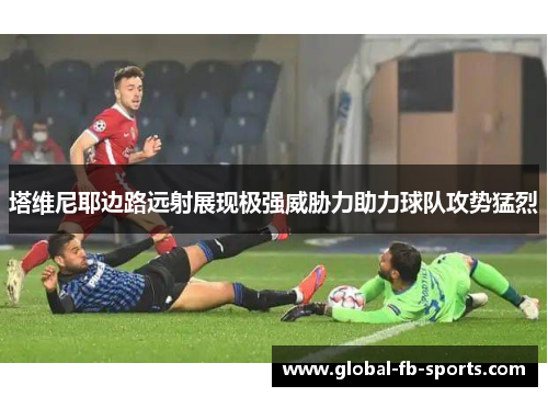塔维尼耶边路远射展现极强威胁力助力球队攻势猛烈 塔维尼耶边路远射展现极强威胁力助力球队攻势猛烈
