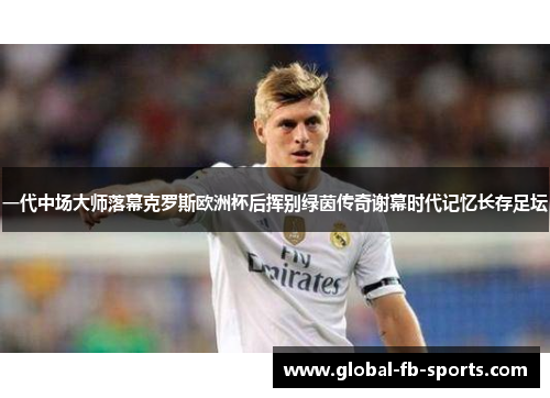 一代中场大师落幕克罗斯欧洲杯后挥别绿茵传奇谢幕时代记忆长存足坛